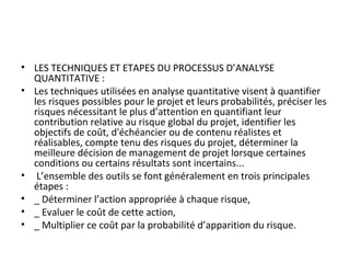 • LES TECHNIQUES ET ETAPES DU PROCESSUS D’ANALYSE 
QUANTITATIVE :
• Les techniques utilisées en analyse quantitative visent à quantifier 
les risques possibles pour le projet et leurs probabilités, préciser les 
risques nécessitant le plus d’attention en quantifiant leur 
contribution relative au risque global du projet, identifier les 
objectifs de coût, d'échéancier ou de contenu réalistes et 
réalisables, compte tenu des risques du projet, déterminer la 
meilleure décision de management de projet lorsque certaines 
conditions ou certains résultats sont incertains...  
•  L’ensemble des outils se font généralement en trois principales 
étapes :
• _ Déterminer l’action appropriée à chaque risque,
• _ Evaluer le coût de cette action,
• _ Multiplier ce coût par la probabilité d’apparition du risque.
 