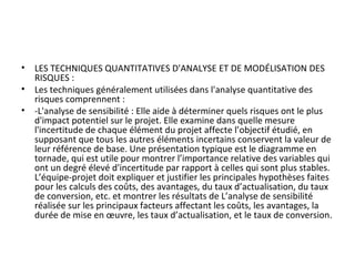 • LES TECHNIQUES QUANTITATIVES D'ANALYSE ET DE MODÉLISATION DES 
RISQUES :
• Les techniques généralement utilisées dans l'analyse quantitative des 
risques comprennent :
• -L'analyse de sensibilité : Elle aide à déterminer quels risques ont le plus 
d'impact potentiel sur le projet. Elle examine dans quelle mesure 
l'incertitude de chaque élément du projet affecte l’objectif étudié, en 
supposant que tous les autres éléments incertains conservent la valeur de 
leur référence de base. Une présentation typique est le diagramme en 
tornade, qui est utile pour montrer l’importance relative des variables qui 
ont un degré élevé d'incertitude par rapport à celles qui sont plus stables. 
L’équipe-projet doit expliquer et justifier les principales hypothèses faites 
pour les calculs des coûts, des avantages, du taux d’actualisation, du taux 
de conversion, etc. et montrer les résultats de L’analyse de sensibilité 
réalisée sur les principaux facteurs affectant les coûts, les avantages, la 
durée de mise en œuvre, les taux d’actualisation, et le taux de conversion.
 