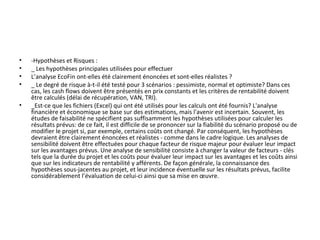 • -Hypothèses et Risques :
• _ Les hypothèses principales utilisées pour effectuer
• L’analyse EcoFin ont-elles été clairement énoncées et sont-elles réalistes ?
• _ Le degré de risque à-t-il été testé pour 3 scénarios : pessimiste, normal et optimiste? Dans ces 
cas, les cash flows doivent être présentés en prix constants et les critères de rentabilité doivent 
être calculés (délai de récupération, VAN, TRI).
• _Est-ce que les fichiers (Excel) qui ont été utilisés pour les calculs ont été fournis? L'analyse 
financière et économique se base sur des estimations, mais l'avenir est incertain. Souvent, les 
études de faisabilité ne spécifient pas suffisamment les hypothèses utilisées pour calculer les 
résultats prévus: de ce fait, il est difficile de se prononcer sur la fiabilité du scénario proposé ou de 
modifier le projet si, par exemple, certains coûts ont changé. Par conséquent, les hypothèses 
devraient être clairement énoncées et réalistes - comme dans le cadre logique. Les analyses de 
sensibilité doivent être effectuées pour chaque facteur de risque majeur pour évaluer leur impact 
sur les avantages prévus. Une analyse de sensibilité consiste à changer la valeur de facteurs - clés 
tels que la durée du projet et les coûts pour évaluer leur impact sur les avantages et les coûts ainsi 
que sur les indicateurs de rentabilité y afférents. De façon générale, la connaissance des 
hypothèses sous-jacentes au projet, et leur incidence éventuelle sur les résultats prévus, facilite 
considérablement l’évaluation de celui-ci ainsi que sa mise en œuvre.
 