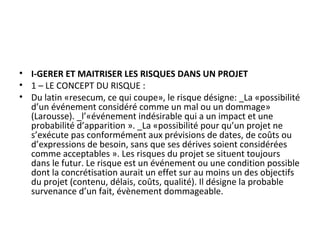 • I-GERER ET MAITRISER LES RISQUES DANS UN PROJET
• 1 – LE CONCEPT DU RISQUE :
• Du latin «resecum, ce qui coupe», le risque désigne: _La «possibilité
d’un événement considéré comme un mal ou un dommage»
(Larousse). _l’«événement indésirable qui a un impact et une
probabilité d’apparition ». _La «possibilité pour qu’un projet ne
s’exécute pas conformément aux prévisions de dates, de coûts ou
d’expressions de besoin, sans que ses dérives soient considérées
comme acceptables ». Les risques du projet se situent toujours
dans le futur. Le risque est un événement ou une condition possible
dont la concrétisation aurait un effet sur au moins un des objectifs
du projet (contenu, délais, coûts, qualité). Il désigne la probable
survenance d’un fait, évènement dommageable.
 