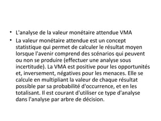 • L'analyse de la valeur monétaire attendue VMA
• La valeur monétaire attendue est un concept
statistique qui permet de calculer le résultat moyen
lorsque l'avenir comprend des scénarios qui peuvent
ou non se produire (effectuer une analyse sous
incertitude). La VMA est positive pour les opportunités
et, inversement, négatives pour les menaces. Elle se
calcule en multipliant la valeur de chaque résultat
possible par sa probabilité d'occurrence, et en les
totalisant. Il est courant d'utiliser ce type d'analyse
dans l'analyse par arbre de décision.
 