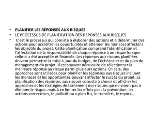 • PLANIFIER LES RÉPONSES AUX RISQUES
• LE PROCESSUS DE PLANIFICATION DES RÉPONSES AUX RISQUES
• C’est le processus qui consiste à élaborer des options et à déterminer des
actions pour accroître les opportunités et atténuer les menaces affectant
les objectifs du projet. Cette planification comprend l'identification et
l’affectation de la responsabilité de chaque réponse à un risque lorsque
celle-ci a été acceptée et financée. Les réponses aux risques planifiées
doivent permettre la mise à jour du budget, de l'échéancier et du plan de
management du projet. Il est souvent nécessaire de sélectionner la
meilleure réponse au risque parmi plusieurs options. En cela, des
approches sont utilisées pour planifier les réponses aux risques incluant
les menaces et les opportunités pouvant affecter le succès du projet. La
planification des réponses aux risques consiste à choisir et afficher les
approches et les stratégies de traitement des risques qui ne visent pas à
éliminer le risque, mais à en limiter les effets par : la prévention, les
actions correctrices, le palliatif ou « plan B », le transfert, le report…
 