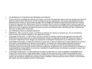 • LES APPROCHES ET STRATÉGIES DES RÉPONSES AUX RISQUES :
• Il existe plusieurs stratégies de réponse aux risques. Les outils d'analyse des risques, tels que l'analyse par arbre de
décision, peuvent être utilisés pour choisir les réponses les plus appropriées. Des actions spécifiques sont alors
élaborées pour mettre en œuvre cette stratégie. Des stratégies principales et alternatives peuvent être choisies.
Un plan de repli peut être élaboré pour être mis en œuvre dans le cas où la stratégie choisie s'avère ne pas être
entièrement efficace, ou si un risque accepté se concrétise. Une provision pour aléas est souvent affectée pour les
délais ou le coût. Finalement des plans de secours peuvent être élaborés avec l'identification des conditions qui
devraient en déclencher l’exécution.
• LES STRATÉGIES POUR LES RISQUES NÉGATIFS
• (MENACES) : Elles consistent à éviter, transférer ou atténuer les risques ou menaces qui, s'ils se concrétisent,
peuvent avoir des impacts négatifs sur les objectifs du projet.
• a) Stratégie d'évitement : Il s’agit d’éviter le risque consiste à modifier le plan de management du projet afin
d’éliminer la menace posée par un risque défavorable, d'isoler les objectifs du projet de l'impact du risque ou
d'assouplir l’objectif qui est en danger, par exemple en prolongeant l’échéancier ou en réduisant le contenu.
• b) Stratégie de transfert : Il s’agit de transférer le risque vers un tiers (lui détourner l'impact négatif d'une menace
ainsi que la responsabilité de la réponse et de le gérer). Le transfert du risque implique presque toujours le
paiement d'une prime de risque au tiers prenant le risque à sa charge. Les outils de transfert peuvent être
l'utilisation d’une assurance, de cautions de bonne exécution, de garanties, etc. via des contrats pour transférer la
responsabilité de risques définis à un tiers (ex. transférer le risque financier à l'acheteur ou vendeur à travers des
contrats à prix fixe ou forfaitaire.
• c) Stratégie d'atténuation : Il s’agit d’atténuer le risque en abaissant à un seuil acceptable la probabilité et/ou
l'impact d'un événement à risque défavorable. Prendre tôt des mesures visant à réduire la probabilité et/ou
l’impact d’un risque sur le projet est souvent plus efficace que tenter d’en réparer les conséquences lorsque ce
risque s'est concrétisé. Adopter des processus moins complexes, effectuer plus de tests ou choisir un fournisseur
plus stable sont des exemples d’action d’atténuation.
 