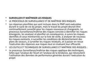 • SURVEILLER ET MAÎTRISER LES RISQUES
• LE PROCESSUS DE SURVEILLANCE ET DE MAÎTRISE DES RISQUES
• Les réponses planifiées qui sont incluses dans le PMP sont exécutées
durant le cycle de vie du projet, mais le travail du projet devrait être
continuellement surveillé pour les risques nouveaux et changeants. Le
processus Surveillance/maîtrise des risques consiste à identifier les risques
émergents, les analyser et planifier en conséquence, à suivre les risques
identifiés et ceux mentionnés sur la liste de veille, à analyser de nouveau
les risques existants, à surveiller les conditions de déclenchement des
plans de secours, à surveiller les risques résiduels, et à passer en revue
l'exécution des réponses aux risques tout en évaluant leur efficacité.
• LES OUTILS ET TECHNIQUES DE SURVEILLANCE ET MAÎTRISE DES RISQUES :
• Le processus Surveillance/maîtrise des risques applique des techniques,
telles que l'analyse de l'écart et l'analyse de la tendance, qui nécessitent
l'utilisation des données de performance générées durant l'exécution du
projet
 