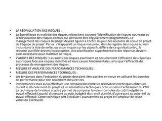 • LA RÉÉVALUATION DES RISQUES :
• La Surveillance et maîtrise des risques nécessitent souvent l'identification de risques nouveaux et
la réévaluation des risques connus qui devraient être régulièrement programmées. Le
management des risques du projet devrait figurer à l'ordre du jour des réunions de revue de projet
de l’équipe de projet. Par ex. s'il apparaît un risque non prévu dans le registre des risques ou non
inclus dans la liste de veille, ou si son impact sur les objectifs diffère de ce qui était prévu, la
réponse planifiée devient inappropriée. Une planification supplémentaire des réponses devient
alors nécessaire pour maîtriser ce risque.
• L’AUDITS DES RISQUES : Les audits des risques examinent et documentent l'efficacité des réponses
aux risques face aux risques identifiés et leurs causes fondamentales, ainsi que l'efficacité du
processus de management des risques.
• MESURE ET ANALYSE DES PERFORMANCES TECHNIQUES :
• MESURE DES PERFORMANCES TECHNIQUES :
• Les tendances dans l'exécution du projet devraient être passées en revue en utilisant les données
de performance pour non seulement mesurer ces
• Performances mais aussi effectuer une comparaison entre les réalisations techniques obtenues
durant le déroulement du projet et les réalisations techniques prévues selon l'échéancier du PMP.
La technique de la valeur acquise permet de comparer la valeur cumulée du coût budgété du
travail effectué (acquis) d'une part au coût budgété du travail planifié, d'autre part au coût réel du
travail effectué. Cette technique sert à évaluer l'avancement du projet et l'ampleur de toute
variation éventuelle.
 