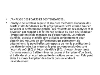 • L’ANALYSE DES ÉCARTS ET DES TENDANCES :
• L'analyse de la valeur acquise et d'autres méthodes d'analyse des
écarts et des tendances sur le projet peuvent être utilisée pour en
surveiller la performance globale. Les résultats de ces analyses et la
déviation par rapport à la référence de base du plan peut indiquer
l'impact potentiel de menaces ou d’opportunités. Les valeurs
planifiée, acquise et réelle sont utilisées conjointement pour
obtenir des mesures de performances qui permettent de
déterminer si le travail effectué respecte ou non la planification à
une date donnée. Les mesures le plus souvent employées sont
l'écart de coût (EC) et l'écart de délais (ED). Une part importante
d’analyse consiste à déterminer les causes et l'ampleur d'un écart,
et à décider si cet écart nécessite des actions correctives. Cela peut
aider à estimer l'ampleur des écarts qui surviendront
inévitablement.
 