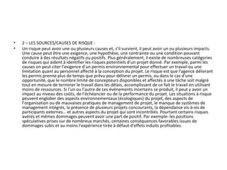 • 2 – LES SOURCES/CAUSES DE RISQUE :
• Un risque peut avoir une ou plusieurs causes et, s’il survient, il peut avoir un ou plusieurs impacts.
Une cause peut être une exigence, une hypothèse, une contrainte ou une condition pouvant
conduire à des résultats négatifs ou positifs. Plus généralement, il existe de nombreuses catégories
de risques qui aident à identifier les risques potentiels d’un projet donné. Par exemple, parmi les
causes on peut citer l’exigence d’un permis environnemental pour effectuer un travail ou une
limitation quant au personnel affecté à la conception du projet. Le risque est que l’agence délivrant
les permis prenne plus de temps que prévu pour délivrer un permis, ou dans le cas d’une
opportunité, que le nombre limité de concepteurs disponibles et affectés à une tâche soit malgré
tout en mesure de terminer le travail dans les délais, accomplissant de ce fait le travail en utilisant
moins de ressources. Si l’un ou l’autre de ces événements incertains se produit, il peut y avoir un
impact au niveau des coûts, de l’échéancier ou de la performance du projet. Les situations à risque
peuvent englober des aspects environnementaux (écologiques) du projet, des aspects de
l’organisation ou de mauvaises pratiques de management de projet, le manque de systèmes de
management intégrés, la présence de plusieurs projets concourants, la dépendance vis-à-vis de
participants externes… et autres aspects du projet qui sont incontrôlés. Pourtant certains risques
avérés et mêmes dommages peuvent avoir une part de positif. Par exemple: les positions
spéculatives prises sur de nombreux marchés, certaines conséquences favorables issues de
dommages subis et au moins l'expérience tirée à défaut d'effets induits profitables.
 