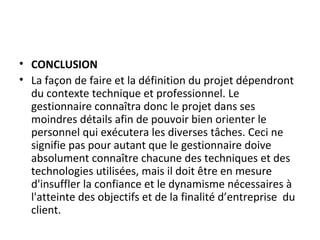 • CONCLUSION
• La façon de faire et la définition du projet dépendront
du contexte technique et professionnel. Le
gestionnaire connaîtra donc le projet dans ses
moindres détails afin de pouvoir bien orienter le
personnel qui exécutera les diverses tâches. Ceci ne
signifie pas pour autant que le gestionnaire doive
absolument connaître chacune des techniques et des
technologies utilisées, mais il doit être en mesure
d'insuffler la confiance et le dynamisme nécessaires à
l'atteinte des objectifs et de la finalité d’entreprise du
client.
 
