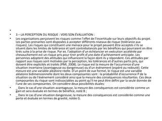 •
• 3 – LA PERCEPTION DU RISQUE : VERS SON ÉVALUATION :
• Les organisations perçoivent les risques comme l’effet de l’incertitude sur leurs objectifs du projet.
Les parties prenantes sont disposées à accepter différents niveaux de risque (tolérance aux
risques). Les risques qui constituent une menace pour le projet peuvent être acceptés s’ils se
situent dans les limites de tolérance et sont contrebalancés par les bénéfices qui pourraient en être
tirés suite à la prise de risque. Par ex. l’adoption d’un échéancier en exécution accélérée par
chevauchement est un risque pris pour tirer profit d’une date d’achèvement anticipée. Les
personnes adoptent des attitudes qui influencent la façon dont ils y répondent. Ces attitudes par
rapport aux risques sont motivées par la perception, les tolérances et d’autres partis pris, qui
doivent être explicités et traités (PMI, 2008). Le risque est la mesure de l'occurrence d'une
situation incertaine (avantageuse ou dangereuse) ou d'un événement (espéré ou redouté). Cette
mesure est une variable aléatoire réelle. D'un point de vue formel, le risque est une variable
aléatoire bidimensionnelle dont les deux composantes sont : la probabilité d'occurrence P de la
situation ou de l'événement considéré ainsi que la mesure des conséquences résultantes. Ces deux
composantes du risque sont indissociables au point qu’il ne peut être défini par la seule donnée de
l'une de ses composantes. On considère deux possibilités duales:
• _ Dans le cas d'une situation avantageuse, la mesure des conséquences est considérée comme un
gain et sera évaluée en termes de bénéfice, noté B ;
• _ Dans le cas d'une situation dangereuse, la mesure des conséquences est considérée comme une
perte et évaluée en termes de gravité, notée G.
 