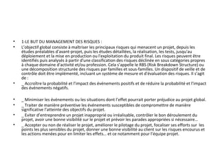 • 1-LE BUT DU MANAGEMENT DES RISQUES :
• L’objectif global consiste à maîtriser les principaux risques qui menacent un projet, depuis les
études préalables d'avant-projet, puis les études détaillées, la réalisation, les tests, jusqu'au
déploiement et la mise en production ou l'exploitation du produit final. Les risques peuvent être
identifiés puis analysés à partir d'une classification des risques déclinée en sous catégories propres
à chaque domaine d'activité et/ou profession. Cela s’appelle le RBS (Risk Breakdown Structure) ou
une décomposition structurée des risques par familles et sous-familles. Un dispositif de veille et de
contrôle doit être implémenté, incluant un système de mesure et d'évaluation des risques. Il s’agit
de :
• _ Accroître la probabilité et l’impact des événements positifs et de réduire la probabilité et l’impact
des événements négatifs.
• _ Minimiser les événements ou les situations dont l’effet pourrait porter préjudice au projet global.
• _ Traiter de manière préventive les événements susceptibles de compromettre de manière
significative l’atteinte des objectifs du projet.
• _ Eviter d’entreprendre un projet inapproprié ou irréalisable, contrôler le bon déroulement du
projet, avoir une bonne visibilité sur le projet et prévoir les parades appropriées si nécessaire…
• _ Accepter ou non de réaliser le projet, améliorer le pilotage du projet, focaliser ses efforts sur les
points les plus sensibles du projet, donner une bonne visibilité au client sur les risques encourus et
les actions menées pour en limiter les effets… et ce notamment pour l’équipe projet.
 
