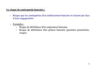 23
Le risque de contrepartie bancaire :
- Risque que les contreparties d'un établissement bancaire ne fassent pas face
à leurs engagements.
- Exemples :
- Risque de défaillance d'un emprunteur bancaire.
- Risque de défaillance d'un prêteur bancaire (garanties potentielles,
swaps).
 