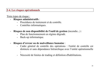 28
2-4. Les risques opérationnels
Trois types de risque :
- Risques administratifs :
- Procédures de traitement et de contrôle.
- Contrôles informatiques.
- Risques de non disponibilité de l’outil de gestion (incendie...) :
- Plan de fonctionnement en régime dégradé.
- Back-up informatique.
- Risques d’erreur ou de malveillance humaine :
- Cadre général de contrôle des opérations : l'entité de contrôle est
distincte et sans dépendance hiérarchique avec l’entité opérationnelle
:
- Nécessité de limites de trading et définition d'habilitations.
 