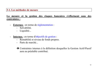 32
3-1. Les méthodes de mesure
La mesure et la gestion des risques bancaires s'effectuent sous des
contraintes :
- Externes : en terme de réglementation :
- Solvabilité.
- Liquidité...
- Internes : en terme d'objectifs de gestion :
- Rentabilité et niveau de fonds propres.
- Parts de marché...
Contraintes internes à la définition desquelles la Gestion Actif-Passif
aura au préalable contribué.
 