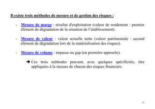 33
Il existe trois méthodes de mesure et de gestion des risques :
- Mesure de marge : résultat d'exploitation (valeur de rendement : premier
élément de dégradation de la situation de l’établissement).
- Mesure de valeur : valeur actuelle nette (valeur patrimoniale : second
élément de dégradation lors de la matérialisation des risques).
- Mesure de volume : impasse ou gap (en première approche).
Ces trois méthodes peuvent, avec quelques spécificités, être
appliquées à la mesure de chacun des risques financiers.
 