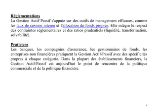 4
Réglementations
La Gestion Actif-Passif s'appuie sur des outils de management efficaces, comme
les taux de cession interne et l'allocation de fonds propres. Elle intègre le respect
des contraintes réglementaires et des ratios prudentiels (liquidité, transformation,
solvabilité).
Praticiens
Les banques, les compagnies d'assurance, les gestionnaires de fonds, les
entreprises non financières pratiquent la Gestion Actif-Passif avec des spécificités
propres à chaque catégorie. Dans la plupart des établissements financiers, la
Gestion Actif-Passif est aujourd'hui le point de rencontre de la politique
commerciale et de la politique financière.
 