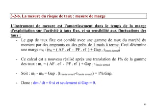 41
3-2-b. La mesure du risque de taux : mesure de marge
L'instrument de mesure est l'amortissement dans le temps de la marge
d'exploitation sur l'activité à taux fixe, et sa sensibilité aux fluctuations des
taux :
- Le gap de taux fixe est comblé avec une gamme de taux du marché du
moment par des emprunts ou des prêts de 1 mois à terme. Ceci détermine
une marge m0 : m0 = ( AF . ef - PF . rf ) + Gap . t1mois terme0
- Ce calcul est a nouveau réalisé après une translation de 1% de la gamme
des taux : m1 = ( AF . ef - PF . rf ) + Gap . t1mois terme1
- Soit : m1 - m0 = Gap . (t1mois terme1-t1mois terme0) = 1%.Gap.
- Donc : dm / dt = 0 si et seulement si Gap = 0.
 