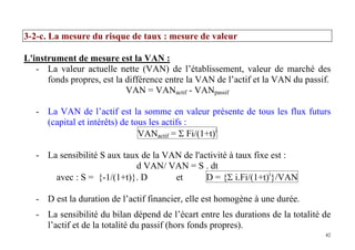 42
3-2-c. La mesure du risque de taux : mesure de valeur
L'instrument de mesure est la VAN :
- La valeur actuelle nette (VAN) de l’établissement, valeur de marché des
fonds propres, est la différence entre la VAN de l’actif et la VAN du passif.
VAN = VANactif - VANpassif
- La VAN de l’actif est la somme en valeur présente de tous les flux futurs
(capital et intérêts) de tous les actifs :
VANactif = Σ Fi/(1+t)i
- La sensibilité S aux taux de la VAN de l'activité à taux fixe est :
d VAN/ VAN = S . dt
avec : S = {-1/(1+t)}. D et D = {Σ i.Fi/(1+t)i
}/VAN
- D est la duration de l’actif financier, elle est homogène à une durée.
- La sensibilité du bilan dépend de l’écart entre les durations de la totalité de
l’actif et de la totalité du passif (hors fonds propres).
 
