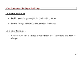 44
3-3-a. La mesure du risque de change
La mesure de volume :
- Positions de change comptables (en intérêts courus).
- Gap de change : échéancier des positions de change.
La mesure de marge :
- Conséquence sur la marge d'exploitation de fluctuations des taux de
change.
 
