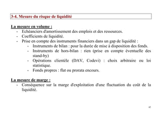 45
3-4. Mesure du risque de liquidité
La mesure en volume :
- Echéanciers d'amortissement des emplois et des ressources.
- Coefficients de liquidité.
- Prise en compte des instruments financiers dans un gap de liquidité :
- Instruments de bilan : pour la durée de mise à disposition des fonds.
- Instruments de hors-bilan : rien (prise en compte éventuelle des
stand-by)
- Opérations clientèle (DAV, Codevi) : choix arbitraire ou loi
statistique.
- Fonds propres : flat ou prorata encours.
La mesure de marge :
- Conséquence sur la marge d'exploitation d'une fluctuation du coût de la
liquidité.
 