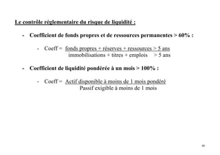 46
Le contrôle réglementaire du risque de liquidité :
- Coefficient de fonds propres et de ressources permanentes > 60% :
- Coeff = fonds propres + réserves + ressources > 5 ans
immobilisations + titres + emplois > 5 ans
- Coefficient de liquidité pondérée à un mois > 100% :
- Coeff = Actif disponible à moins de 1 mois pondéré
Passif exigible à moins de 1 mois
 