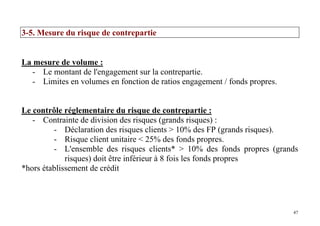 47
3-5. Mesure du risque de contrepartie
La mesure de volume :
- Le montant de l'engagement sur la contrepartie.
- Limites en volumes en fonction de ratios engagement / fonds propres.
Le contrôle réglementaire du risque de contrepartie :
- Contrainte de division des risques (grands risques) :
- Déclaration des risques clients > 10% des FP (grands risques).
- Risque client unitaire < 25% des fonds propres.
- L'ensemble des risques clients* > 10% des fonds propres (grands
risques) doit être inférieur à 8 fois les fonds propres
*hors établissement de crédit
 