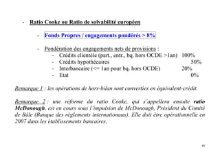48
- Ratio Cooke ou Ratio de solvabilité européen
- Fonds Propres / engagements pondérés > 8%
- Pondération des engagements nets de provisions :
- Crédits clientèle (part., entr., bq. hors OCDE >1an) 100%
- Crédits hypothécaires 50%
- Interbancaire (<= 1an pour bq. hors OCDE) 20%
- Etat 0%
Remarque 1 : les opérations de hors-bilan sont converties en équivalent-crédit.
Remarque 2 : une réforme du ratio Cooke, qui s’appellera ensuite ratio
McDonough, est en cours sous l’impulsion de McDonough, Président du Comité
de Bâle (Banque des règlements internationaux). Elle doit être opérationnelle en
2007 dans les établissements bancaires.
 