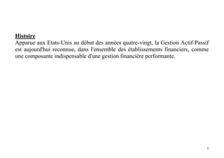 5
Histoire
Apparue aux Etats-Unis au début des années quatre-vingt, la Gestion Actif-Passif
est aujourd'hui reconnue, dans l'ensemble des établissements financiers, comme
une composante indispensable d'une gestion financière performante.
 
