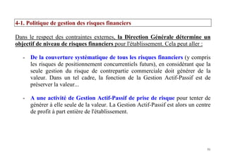 51
4-1. Politique de gestion des risques financiers
Dans le respect des contraintes externes, la Direction Générale détermine un
objectif de niveau de risques financiers pour l'établissement. Cela peut aller :
- De la couverture systématique de tous les risques financiers (y compris
les risques de positionnement concurrentiels futurs), en considérant que la
seule gestion du risque de contrepartie commerciale doit générer de la
valeur. Dans un tel cadre, la fonction de la Gestion Actif-Passif est de
préserver la valeur...
- A une activité de Gestion Actif-Passif de prise de risque pour tenter de
générer à elle seule de la valeur. La Gestion Actif-Passif est alors un centre
de profit à part entière de l'établissement.
 