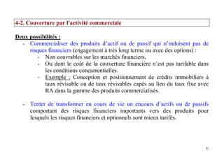 52
4-2. Couverture par l'activité commerciale
Deux possibilités :
- Commercialiser des produits d’actif ou de passif qui n’induisent pas de
risques financiers (engagement à très long terme ou avec des options) :
- Non couvrables sur les marchés financiers,
- Ou dont le coût de la couverture financière n’est pas tarifable dans
les conditions concurrentielles.
- Exemple : Conception et positionnement de crédits immobiliers à
taux révisable ou de taux révisables capés au lieu du taux fixe avec
RA dans la gamme des produits commercialisés.
- Tenter de transformer en cours de vie un encours d’actifs ou de passifs
comportant des risques financiers importants vers des produits pour
lesquels les risques financiers et optionnels sont mieux tarifés.
 