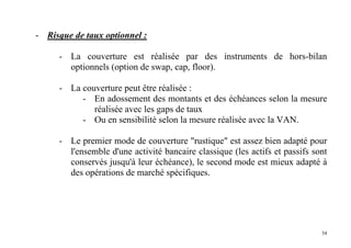 54
- Risque de taux optionnel :
- La couverture est réalisée par des instruments de hors-bilan
optionnels (option de swap, cap, floor).
- La couverture peut être réalisée :
- En adossement des montants et des échéances selon la mesure
réalisée avec les gaps de taux
- Ou en sensibilité selon la mesure réalisée avec la VAN.
- Le premier mode de couverture "rustique" est assez bien adapté pour
l'ensemble d'une activité bancaire classique (les actifs et passifs sont
conservés jusqu'à leur échéance), le second mode est mieux adapté à
des opérations de marché spécifiques.
 
