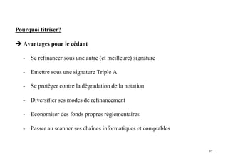 57
Pourquoi titriser?
Avantages pour le cédant
- Se refinancer sous une autre (et meilleure) signature
- Emettre sous une signature Triple A
- Se protéger contre la dégradation de la notation
- Diversifier ses modes de refinancement
- Economiser des fonds propres réglementaires
- Passer au scanner ses chaînes informatiques et comptables
 