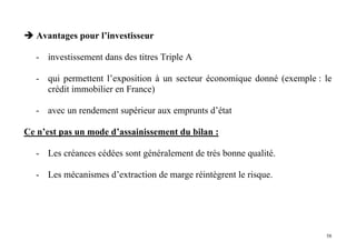 58
Avantages pour l’investisseur
- investissement dans des titres Triple A
- qui permettent l’exposition à un secteur économique donné (exemple : le
crédit immobilier en France)
- avec un rendement supérieur aux emprunts d’état
Ce n’est pas un mode d’assainissement du bilan :
- Les créances cédées sont généralement de très bonne qualité.
- Les mécanismes d’extraction de marge réintègrent le risque.
 