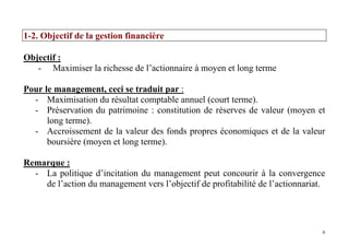 6
1-2. Objectif de la gestion financière
Objectif :
- Maximiser la richesse de l’actionnaire à moyen et long terme
Pour le management, ceci se traduit par :
- Maximisation du résultat comptable annuel (court terme).
- Préservation du patrimoine : constitution de réserves de valeur (moyen et
long terme).
- Accroissement de la valeur des fonds propres économiques et de la valeur
boursière (moyen et long terme).
Remarque :
- La politique d’incitation du management peut concourir à la convergence
de l’action du management vers l’objectif de profitabilité de l’actionnariat.
 