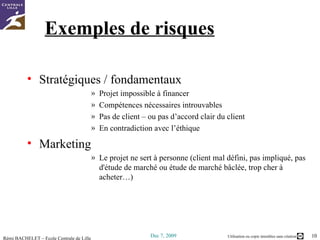 Exemples de risques Stratégiques / fondamentaux Projet impossible à financer Compétences nécessaires introuvables Pas de client – ou pas d’accord clair du client En contradiction avec l’éthique Marketing Le projet ne sert à personne (client mal défini, pas impliqué, pas d'étude de marché ou étude de marché bâclée, trop cher à acheter…) 