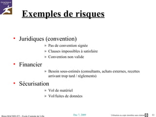 Exemples de risques Juridiques (convention) Pas de convention signée Clauses impossibles à satisfaire Convention non valide Financier Besoin sous-estimés (consultants, achats externes, recettes arrivant trop tard / règlements) Sécurisation Vol de matériel Vol/fuites de données 