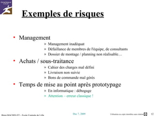 Exemples de risques Management  Management inadéquat Défaillance de membres de l'équipe, de consultants Dossier de montage / planning non réalisable… Achats / sous-traitance Cahier des charges mal défini Livraison non suivie Bons de commande mal gérés Temps de mise au point après prototypage En informatique :  débogage Attention – erreur classique ! 
