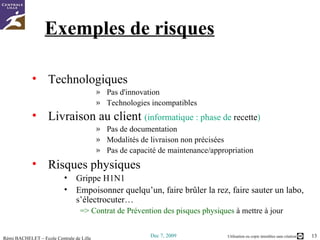 Exemples de risques Technologiques  Pas d'innovation Technologies incompatibles Livraison au client  (informatique : phase de  recette ) Pas de documentation Modalités de livraison non précisées Pas de capacité de maintenance/appropriation Risques physiques Grippe H1N1 Empoisonner quelqu’un, faire brûler la rez, faire sauter un labo, s’électrocuter… => Contrat de Prévention des pisques physiques  à mettre à jour 