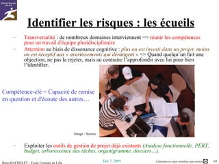 Identifier les risques : les écueils Transversalité  : de nombreux domaines interviennent =>  réunir les compétences pour un travail d'équipe pluridisciplinaire   Attention  au biais de  dissonance cognitive  :  plus on est investi dans un projet, moins on est réceptif aux « avertissements qui dérangent »  => Quand quelqu’un fait une objection, ne pas la rejeter, mais au contraire l’approfondir avec lui pour bien l’identifier.  Compétence-clé = Capacité de remise  en question et d'écoute des autres… Exploiter les  outils de gestion de projet déjà existants   (Analyse fonctionnelle, PERT, budget, arborescence des tâches, organigramme, dossiers…). Image :  Source 