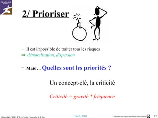 2/ Prioriser Il est impossible de traiter tous les risques  démoralisation, dispersion Mais …  Quelles sont les priorités ? Un concept-clé, la criticité Criticité = gravité * fréquence 
