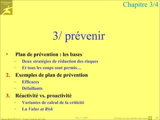3/ prévenir Plan de prévention : les bases Deux stratégies de réduction des risques Et tous les coups sont permis… Exemples de plan de prévention Efficaces Défaillants  Réactivité vs. proactivité Variantes de calcul de la criticité La  Value at Risk   Chapitre 3/4 