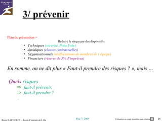 3/ prévenir Plan de prévention =  Réduire le risque par des dispositifs : Techniques  (sécurité, Poka Yoke) Juridiques  (clauses contractuelles) Organisationnels  (réaffectations de membres de l’équipe) Financiers  (réserve de 5% d’imprévus) En somme, on ne dit plus « Faut-il prendre des risques ? », mais … Quels  risques  faut-il prévenir,  faut-il prendre ? . 