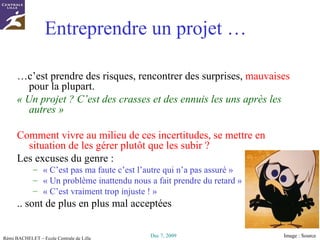 Entreprendre un projet … … c’est prendre des risques, rencontrer des surprises,  mauvaises  pour la plupart. « Un projet ? C’est des crasses et des ennuis les uns après les autres » Comment vivre au milieu de ces incertitudes, se mettre en situation de les gérer plutôt que les subir ? Les excuses du genre : « C’est pas ma faute c’est l’autre qui n’a pas assuré » « Un problème inattendu nous a fait prendre du retard » « C’est vraiment trop injuste ! » .. sont de plus en plus mal acceptées  Image :  Source 