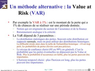 Un méthode alternative : la  Value  at   Risk   ( VAR)  Par exemple la  VAR à 1%  : est le montant de la perte qui a 1% de chances de se réaliser sur une période donnée. Notion qui est originaire du secteur de l’assurance et de la finance Raisonnement analogue à la criticité. La VaR dépend de 3 paramètres : La distribution statistiques des pertes. Souvent cette distribution est supposée  normale , mais on peut utiliser des distributions historiques.  La difficulté réside alors dans la taille de l'échantillon historique : s'il est trop petit, les probabilités de pertes élevées sont peu précises.   Le niveau de confiance choisi (95 ou 99% en général). C'est la probabilité que les pertes éventuelles ne dépassent pas la Value at Risk.  Plus la probabilité d’occurrence est faible, plus les pertes peuvent être importantes.  L'horizon temporel choisi : plus l'horizon est long, plus les pertes peuvent être importantes.  