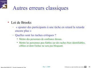 Autres erreurs classiques Loi de Brooks  « ajouter des participants à une tâche en retard la retarde encore plus » Quelles sont les taches critiques ?  Mettre des personnes de confiance dessus.  Mettre les personnes peu fiables sur des taches bien identifiables, ciblées et dont l'échec ne sera pas bloquant.  