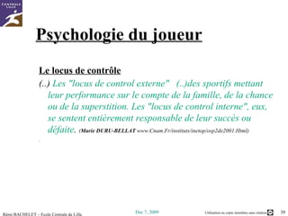 Psychologie du joueur Le locus de contrôle (..)  Les "locus de control externe"   (..)des sportifs mettant leur performance sur le compte de la famille, de la chance ou de la superstition. Les "locus de control interne", eux, se sentent entièrement responsable de leur succès ou défaite .  ( Marie DURU-BELLAT   www.Cnam.Fr/instituts/inetop/osp2de2001.Html ) . 