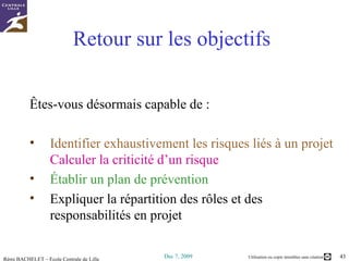 Retour sur les objectifs Êtes-vous désormais capable de : Identifier exhaustivement les risques liés à un projet  Calculer la criticité d’un risque Établir un plan de prévention Expliquer la répartition des rôles et des responsabilités en projet 
