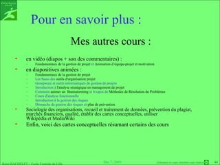 Mes autres cours : en vidéo (diapos + son des commentaires) : Fondamentaux de la gestion de projet  et  Animation d’équipe-projet et motivation en diapositives animées : Fondamentaux de la gestion de projet Les bases des  outils d'organisation projet Groupware et outils informatiques de gestion de projets  Introduction à  l'analyse stratégique en management de projet   Comment  animer un  Brainstorming  et 4 topos de  Méthodes de Résolution de Problèmes Cours d'analyse fonctionnelle Introduction à la gestion des risques  Démarche de gestion des risques et  plan de prévention Sociologie des  organisations , recueil et  traitement de données , prévention du  plagiat ,  marchés financiers ,  qualité , établir des  cartes conceptuelles , utiliser  Wikipédia et MediaWiki  Enfin, voici des  cartes conceptuelles  résumant certains des cours  Pour en savoir plus : 