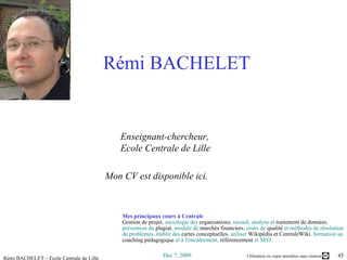Rémi BACHELET   Enseignant-chercheur,       Ecole Centrale de Lille  Mon  CV est disponible ici .   Mes principaux cours à Centrale Gestion de projet , sociologie des  organisations , recueil, analyse et  traitement de données , prévention du  plagiat , module de  marchés financiers , cours de  qualité  et méthodes de résolution de problèmes, établir des  cartes conceptuelles , utiliser  Wikipédia et CentraleWiki , formation au  coaching pédagogique  et à l'encadrement,  référencement  et SEO 