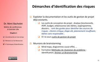18
 Une démarche en trois temps
 Menaces sur les Ressources
 4 Techniques d’identification
Chapitre 1
Dr. Rémi Bachelet
Maître de conférences
à Centrale Lille
1) Exploiter la documentation et les outils de gestion de projet
déjà existants.
 Les outils de conception de projet : Analyse fonctionnelle,
PERT, budget, arborescence des tâches, organigramme,
dossiers… sont des guides pour identifier des sources de
risques : chemin critique, étape-clé, jalonnement insuffisant,
tâches sans responsable…
 Cf. le cours outils de gestion de projet
2) Réunions de brainstorming
 Mind maps, diagrammes cause-effet, …
 Formation Méthodes de résolution de problème :
identification, Animer un Brainstorming
Démarches d’identification des risques
.
 