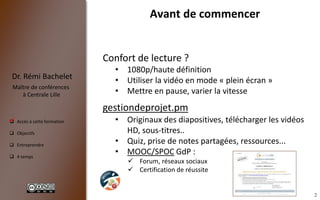 2
 Accès à cette formation
 Objectifs
 Entreprendre
 4 temps
Dr. Rémi Bachelet
Maître de conférences
à Centrale Lille
Avant de commencer
Confort de lecture ?
• 1080p/haute définition
• Utiliser la vidéo en mode « plein écran »
• Mettre en pause, varier la vitesse
gestiondeprojet.pm
• Originaux des diapositives, télécharger les vidéos
HD, sous-titres..
• Quiz, prise de notes partagées, ressources...
• MOOC/SPOC GdP :
 Forum, réseaux sociaux
 Certification de réussite
.
 